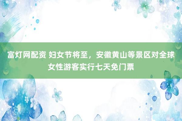 富灯网配资 妇女节将至，安徽黄山等景区对全球女性游客实行七天免门票