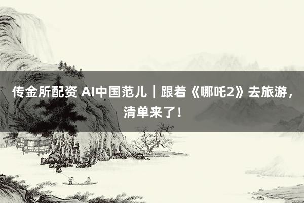 传金所配资 AI中国范儿｜跟着《哪吒2》去旅游，清单来了！
