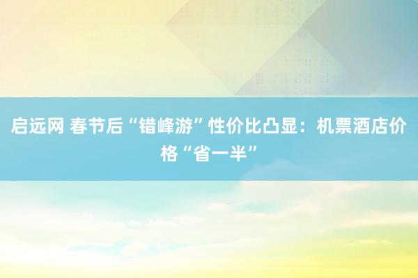 启远网 春节后“错峰游”性价比凸显：机票酒店价格“省一半”