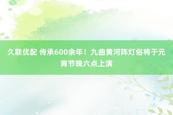 久联优配 传承600余年！九曲黄河阵灯俗将于元宵节晚六点上演