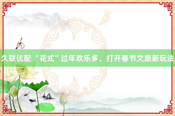 久联优配 “花式”过年欢乐多，打开春节文旅新玩法