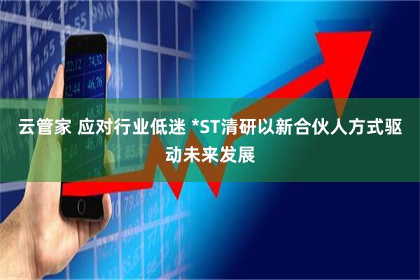 云管家 应对行业低迷 *ST清研以新合伙人方式驱动未来发展