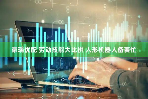 豪瑞优配 劳动技能大比拼 人形机器人备赛忙