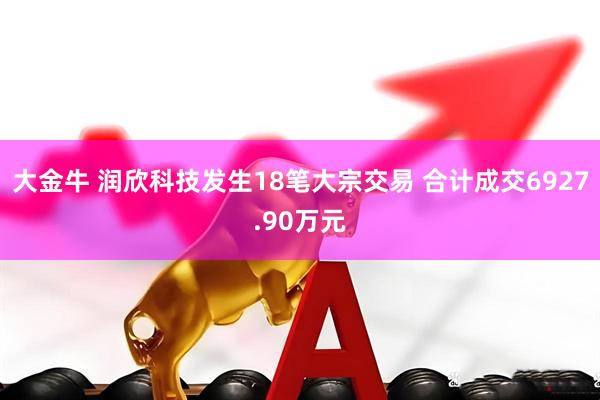 大金牛 润欣科技发生18笔大宗交易 合计成交6927.90万元