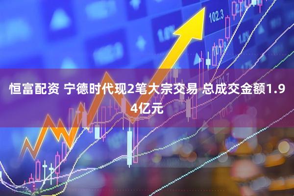 恒富配资 宁德时代现2笔大宗交易 总成交金额1.94亿元
