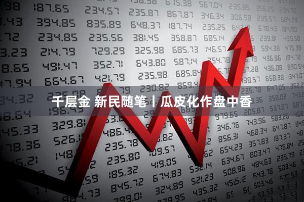 千层金 新民随笔丨瓜皮化作盘中香