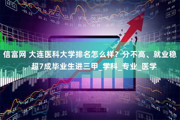 信富网 大连医科大学排名怎么样？分不高、就业稳，超7成毕业生进三甲_学科_专业_医学