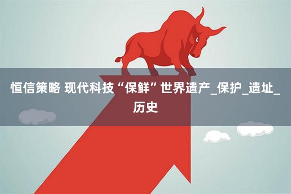 恒信策略 现代科技“保鲜”世界遗产_保护_遗址_历史