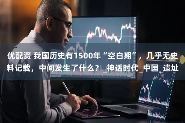 优配资 我国历史有1500年“空白期”，几乎无史料记载，中间发生了什么？_神话时代_中国_遗址