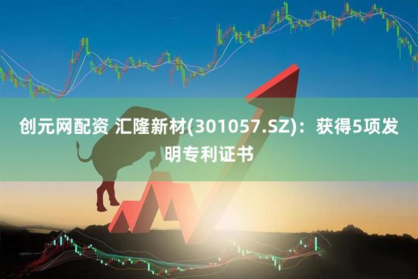创元网配资 汇隆新材(301057.SZ)：获得5项发明专利证书