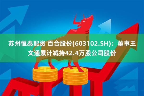 苏州恒泰配资 百合股份(603102.SH)：董事王文通累计减持42.4万股公司股份