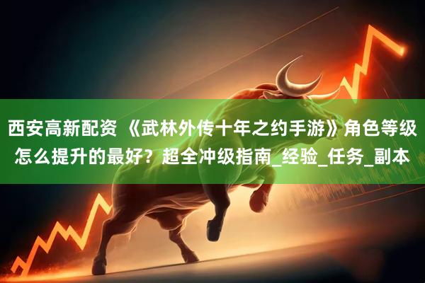 西安高新配资 《武林外传十年之约手游》角色等级怎么提升的最好？超全冲级指南_经验_任务_副本