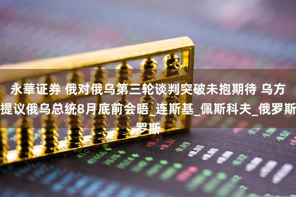 永華证券 俄对俄乌第三轮谈判突破未抱期待 乌方提议俄乌总统8月底前会晤_连斯基_佩斯科夫_俄罗斯