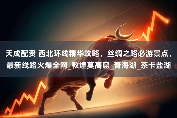 天成配资 西北环线精华攻略，丝绸之路必游景点，最新线路火爆全网_敦煌莫高窟_青海湖_茶卡盐湖