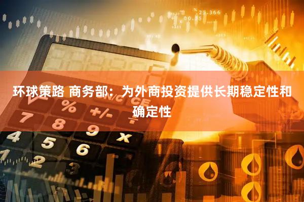 环球策路 商务部：为外商投资提供长期稳定性和确定性