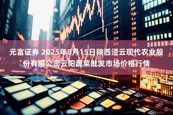 元富证券 2025年8月15日陕西泾云现代农业股份有限公司云阳蔬菜批发市场价格行情