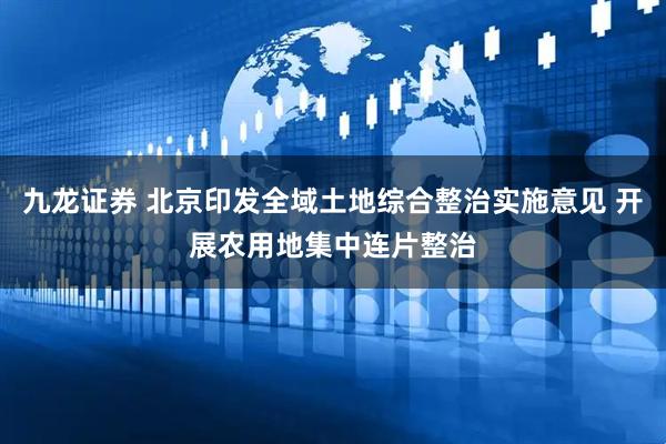 九龙证券 北京印发全域土地综合整治实施意见 开展农用地集中连片整治