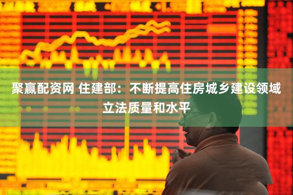 聚赢配资网 住建部：不断提高住房城乡建设领域立法质量和水平