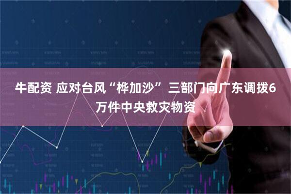 牛配资 应对台风“桦加沙” 三部门向广东调拨6万件中央救灾物资