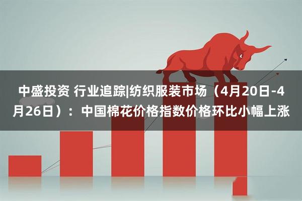 中盛投资 行业追踪|纺织服装市场（4月20日-4月26日）：中国棉花价格指数价格环比小幅上涨